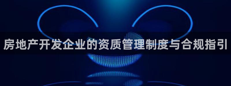 新宝5如何注册：房地产开发企业的资质管理制度与合规指引